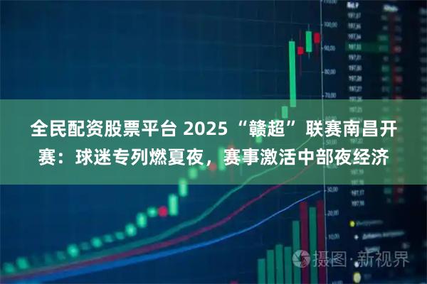 全民配资股票平台 2025 “赣超” 联赛南昌开赛：球迷专列燃夏夜，赛事激活中部夜经济