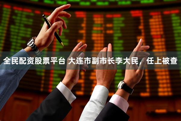 全民配资股票平台 大连市副市长李大民，任上被查
