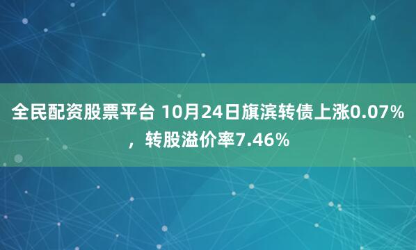 全民配资股票平台 10月24日旗滨转债上涨0.07%，转股溢价率7.46%