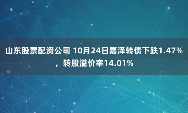 山东股票配资公司 10月24日嘉泽转债下跌1.47%，转股溢价率14.01%
