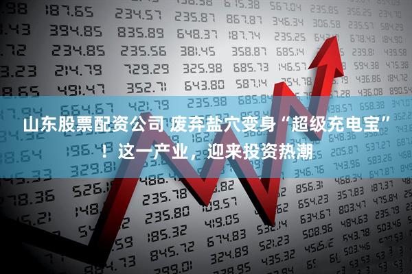 山东股票配资公司 废弃盐穴变身“超级充电宝”！这一产业，迎来投资热潮