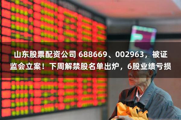 山东股票配资公司 688669、002963，被证监会立案！下周解禁股名单出炉，6股业绩亏损